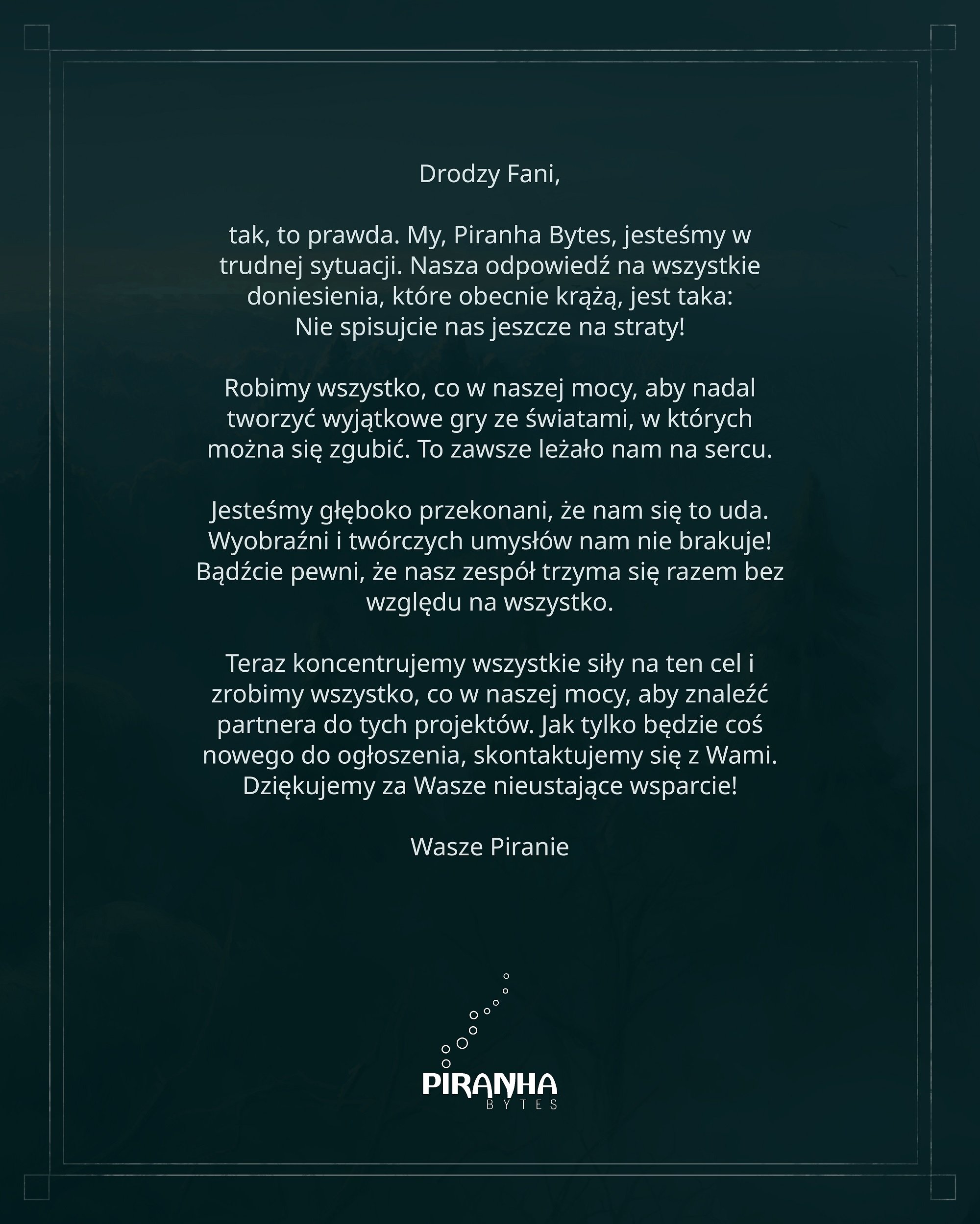 Drodzy Fani, tak, to prawda. My, Piranha Bytes, jesteśmy w trudnej sytuacji. Nasza odpowiedź na wszystkie doniesienia, które obecnie krążą, jest taka: nie spisujcie nas jeszcze na straty! Robimy wszystko, co w naszej mocy, aby nadal tworzyć wyjątkowe gry ze światami, w których można się zgubić. To zawsze leżało nam na sercu.Jesteśmy głęboko przekonani, że nam się to uda. Wyobraźni i twórczych umysłów nam nie brakuje! Bądźcie pewni, że nasz zespół trzyma się razem bez względu na wszystko.Teraz koncentrujemy wszystkie siły na ten cel i zrobimy wszystko, co w naszej mocy, aby znaleźć partnera do tych projektów. Jak tylko będzie coś nowego do ogłoszenia, skontaktujemy się z Wami. Dziękujemy za Wasze nieustające wsparcie! Wasze Piranie.